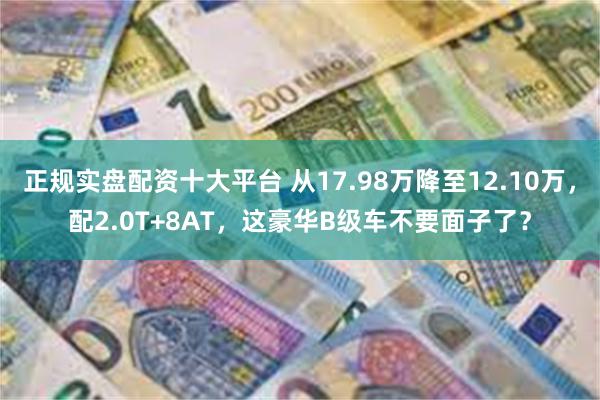 正规实盘配资十大平台 从17.98万降至12.10万，配2.0T+8AT，这豪华B级车不要面子了？