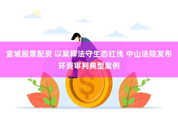 宣城股票配资 以案释法守生态红线 中山法院发布环资审判典型案例