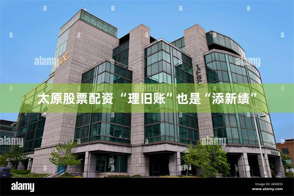 太原股票配资 “理旧账”也是“添新绩”