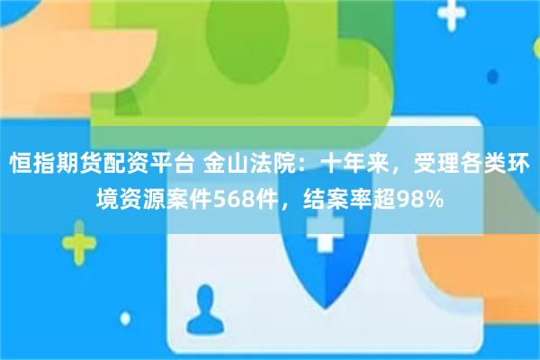 恒指期货配资平台 金山法院：十年来，受理各类环境资源案件568件，结案率超98%
