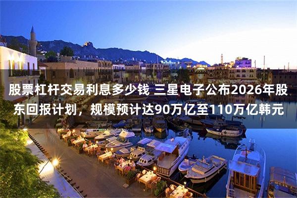 股票杠杆交易利息多少钱 三星电子公布2026年股东回报计划，规模预计达90万亿至110万亿韩元