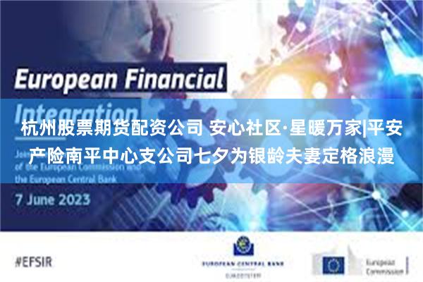 杭州股票期货配资公司 安心社区·星暖万家|平安产险南平中心支公司七夕为银龄夫妻定格浪漫