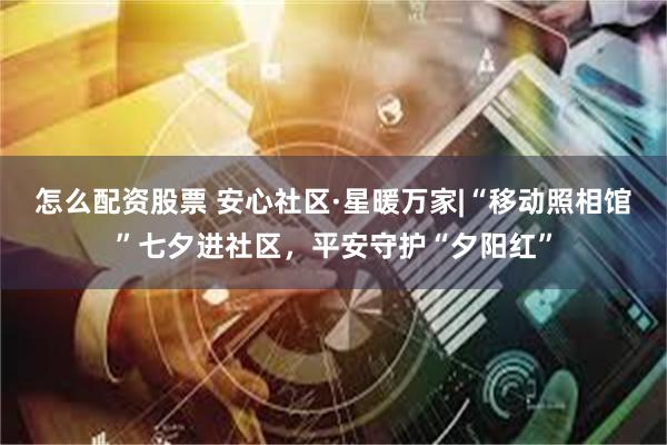 怎么配资股票 安心社区·星暖万家|“移动照相馆”七夕进社区，平安守护“夕阳红”