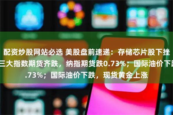 配资炒股网站必选 美股盘前速递：存储芯片股下挫，闪迪跌近5%；三大指数期货齐跌，纳指期货跌0.73%；国际油价下跌，现货黄金上涨