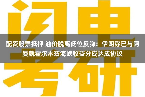 配资股票抵押 油价脱离低位反弹：伊朗称已与阿曼就霍尔木兹海峡收益分成达成协议