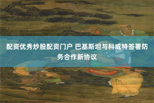配资优秀炒股配资门户 巴基斯坦与科威特签署防务合作新协议