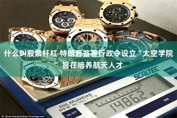 什么叫股票杆杠 特朗普签署行政令设立“太空学院” 旨在培养航天人才