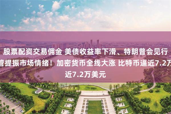 股票配资交易佣金 美债收益率下滑、特朗普会见行业高管提振市场情绪！加密货币全线大涨 比特币逼近7.2万美元