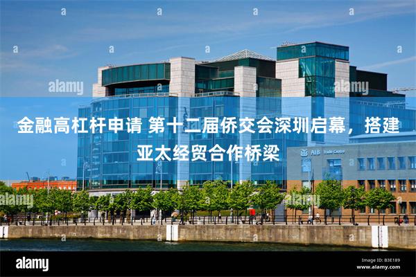金融高杠杆申请 第十二届侨交会深圳启幕，搭建亚太经贸合作桥梁