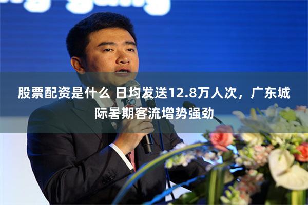 股票配资是什么 日均发送12.8万人次，广东城际暑期客流增势强劲
