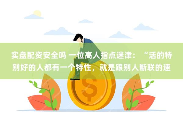 实盘配资安全吗 一位高人指点迷津: “活的特别好的人都有一个特性,就是跟别人断联的速