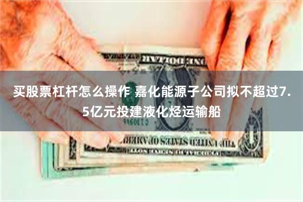买股票杠杆怎么操作 嘉化能源子公司拟不超过7.5亿元投建液化烃运输船
