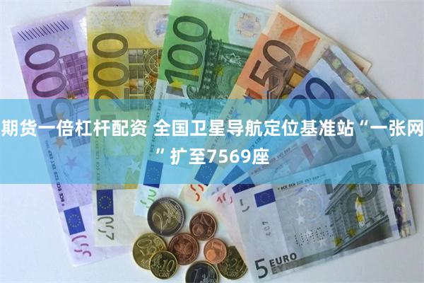 期货一倍杠杆配资 全国卫星导航定位基准站“一张网”扩至7569座