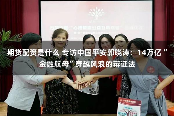 期货配资是什么 专访中国平安郭晓涛：14万亿“金融航母”穿越风浪的辩证法