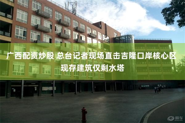 广西配资炒股 总台记者现场直击吉隆口岸核心区 现存建筑仅剩水塔