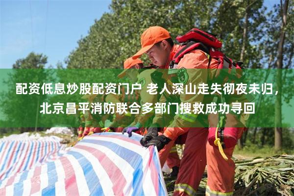 配资低息炒股配资门户 老人深山走失彻夜未归，北京昌平消防联合多部门搜救成功寻回
