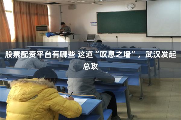 股票配资平台有哪些 这道“叹息之墙”,武汉发起总攻