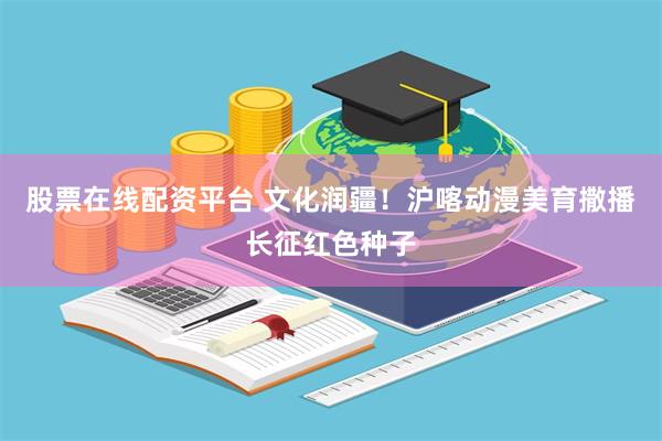 股票在线配资平台 文化润疆！沪喀动漫美育撒播长征红色种子
