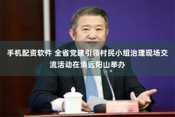 手机配资软件 全省党建引领村民小组治理现场交流活动在清远阳山举办