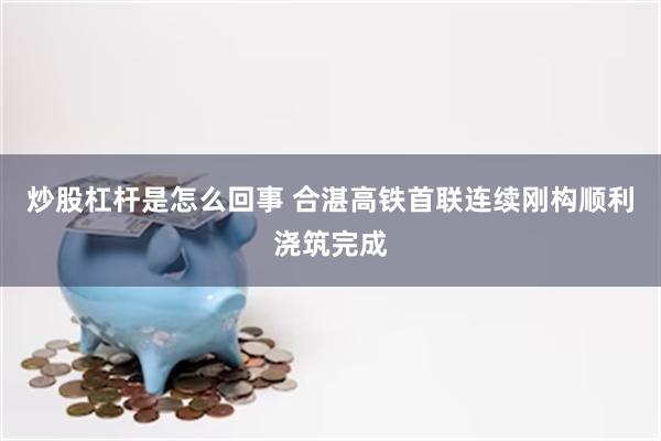 炒股杠杆是怎么回事 合湛高铁首联连续刚构顺利浇筑完成