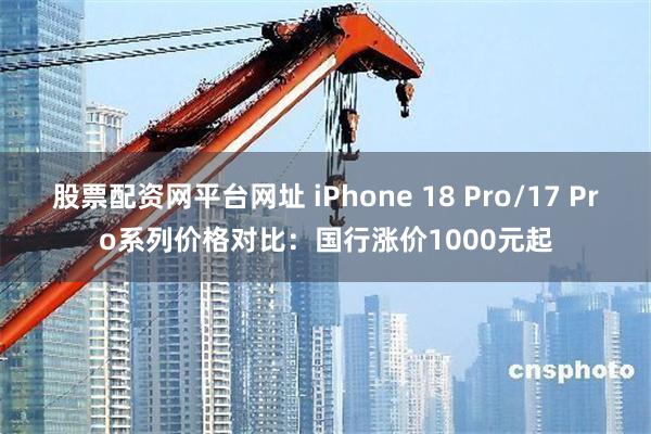 股票配资网平台网址 iPhone 18 Pro/17 Pro系列价格对比：国行涨价1000元起