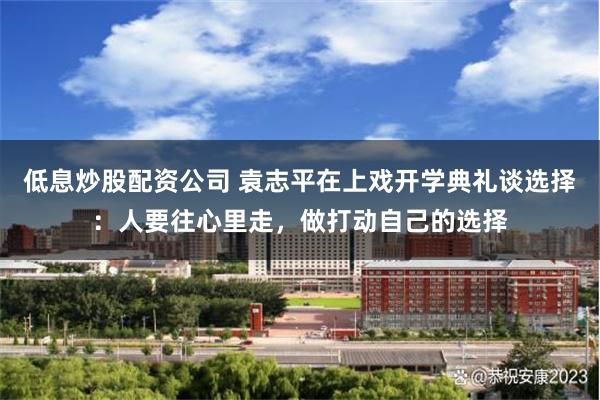 低息炒股配资公司 袁志平在上戏开学典礼谈选择：人要往心里走，做打动自己的选择
