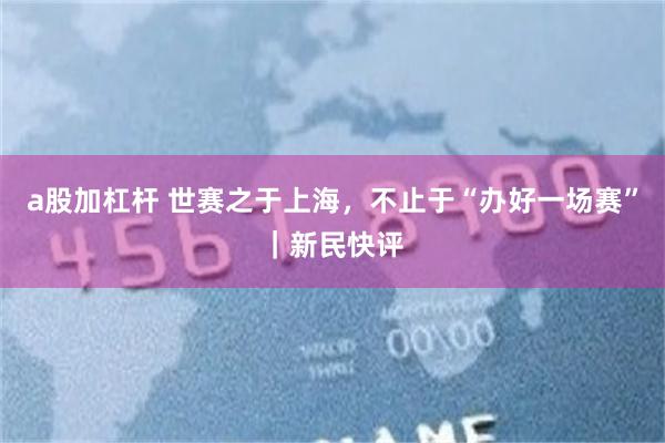 a股加杠杆 世赛之于上海，不止于“办好一场赛”｜新民快评