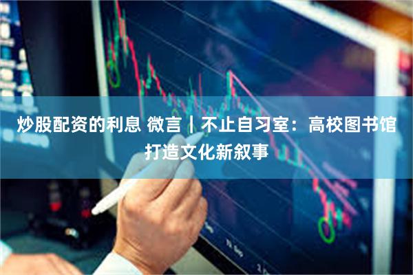 炒股配资的利息 微言｜不止自习室：高校图书馆打造文化新叙事