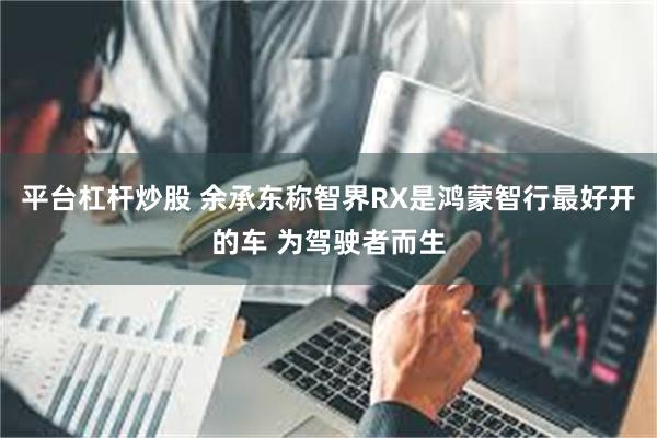 平台杠杆炒股 余承东称智界RX是鸿蒙智行最好开的车 为驾驶者而生