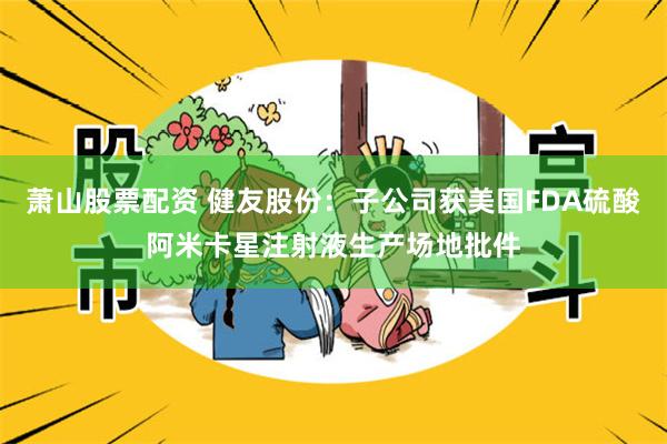 萧山股票配资 健友股份：子公司获美国FDA硫酸阿米卡星注射液生产场地批件