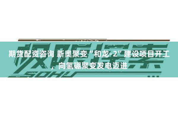 期货配资咨询 新奥聚变“和龙‑2”建设项目开工，向氢硼聚变发电迈进