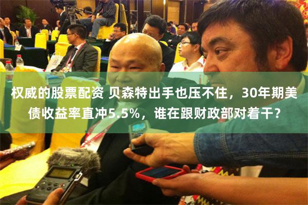 权威的股票配资 贝森特出手也压不住，30年期美债收益率直冲5.5%，谁在跟财政部对着干？