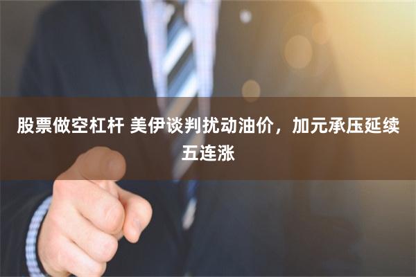 股票做空杠杆 美伊谈判扰动油价，加元承压延续五连涨