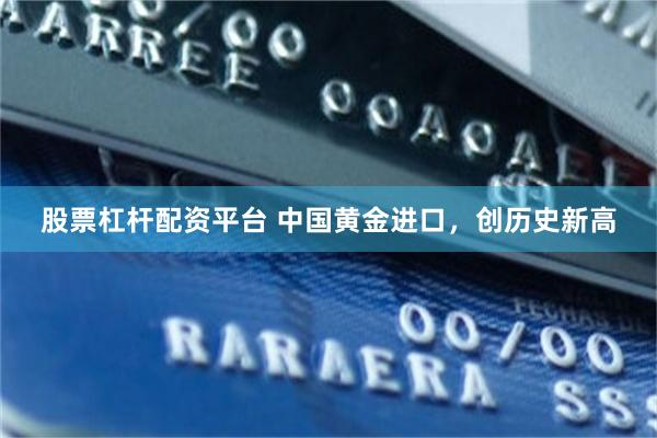 股票杠杆配资平台 中国黄金进口，创历史新高