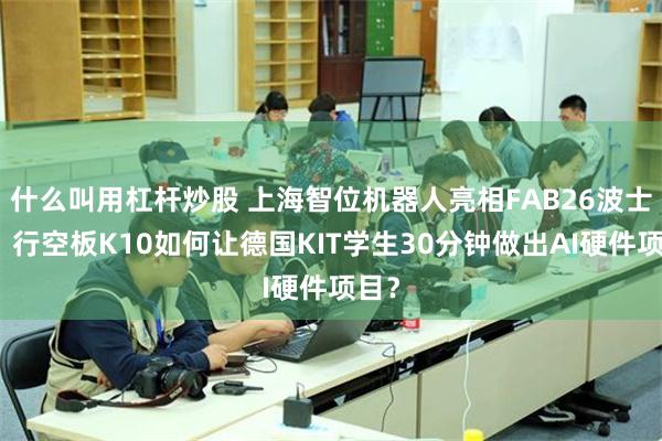 什么叫用杠杆炒股 上海智位机器人亮相FAB26波士顿：行空板K10如何让德国KIT学生30分钟做出AI硬件项目？