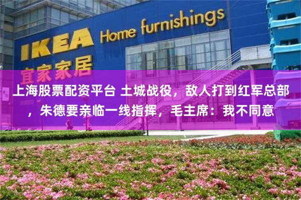 上海股票配资平台 土城战役，敌人打到红军总部，朱德要亲临一线指挥，毛主席：我不同意