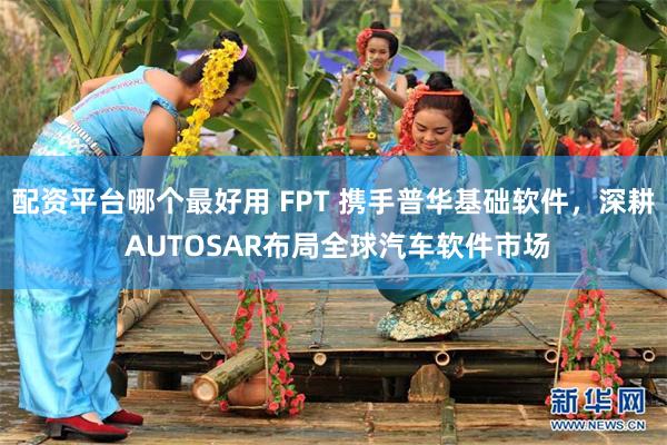 配资平台哪个最好用 FPT 携手普华基础软件,深耕 AUTOSAR布局全球汽车软件市场