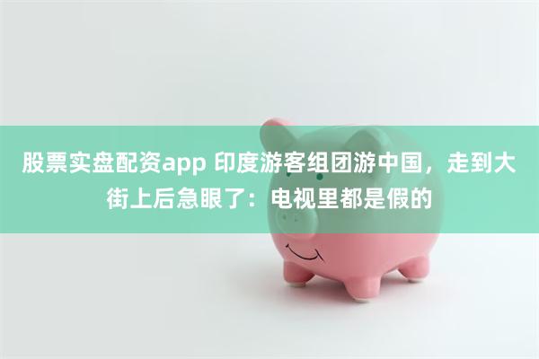 股票实盘配资app 印度游客组团游中国，走到大街上后急眼了：电视里都是假的
