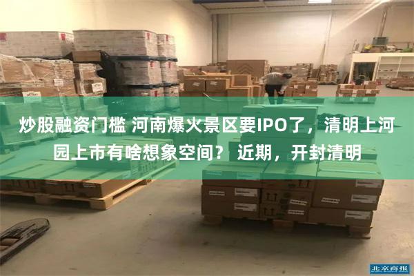 炒股融资门槛 河南爆火景区要IPO了，清明上河园上市有啥想象空间？ 近期，开封清明