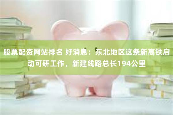 股票配资网站排名 好消息：东北地区这条新高铁启动可研工作，新建线路总长194公里