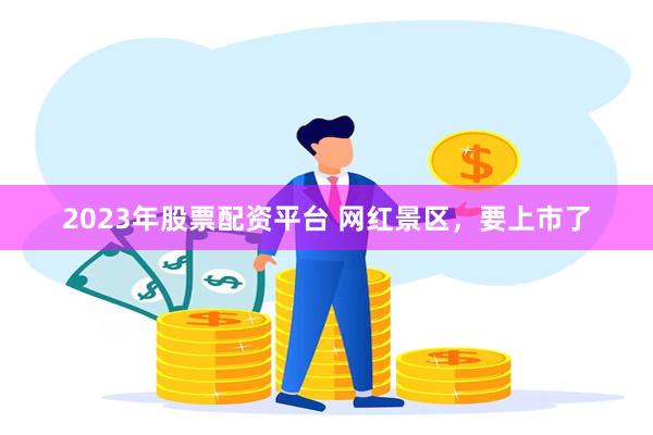 2023年股票配资平台 网红景区，要上市了