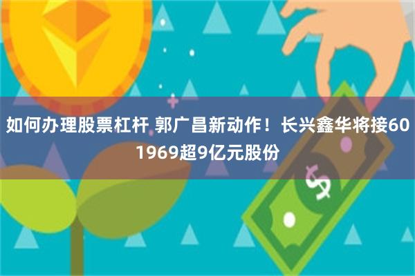 如何办理股票杠杆 郭广昌新动作！长兴鑫华将接601969超9亿元股份