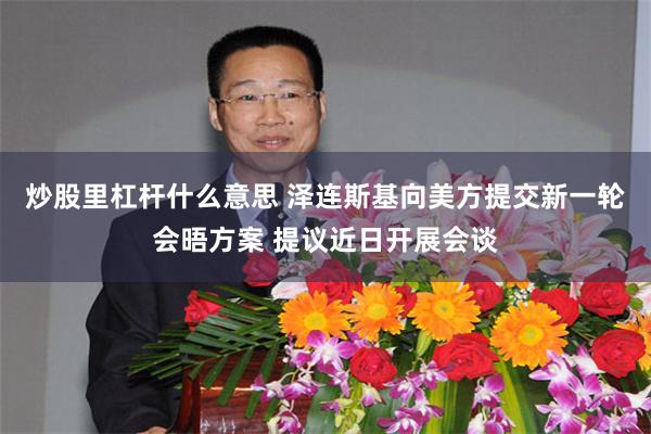 炒股里杠杆什么意思 泽连斯基向美方提交新一轮会晤方案 提议近日开展会谈