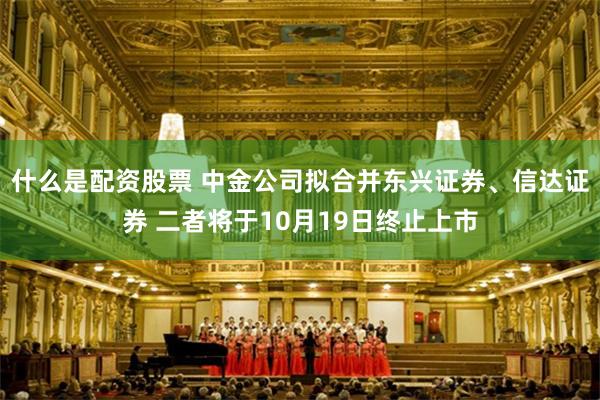 什么是配资股票 中金公司拟合并东兴证券、信达证券 二者将于10月19日终止上市