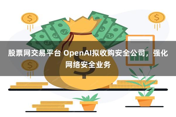 股票网交易平台 OpenAI拟收购安全公司，强化网络安全业务