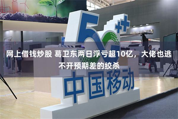 网上借钱炒股 葛卫东两日浮亏超10亿，大佬也逃不开预期差的绞杀