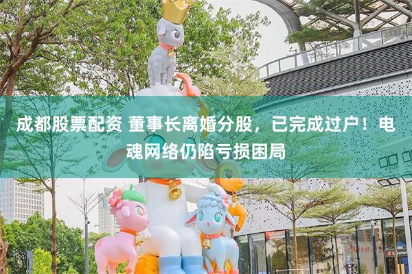 成都股票配资 董事长离婚分股,已完成过户!电魂网络仍陷亏损困局