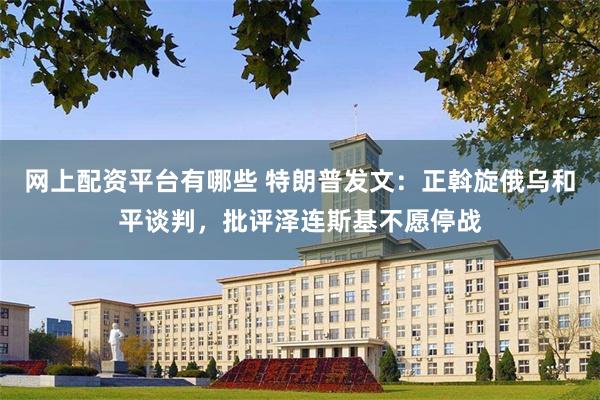 网上配资平台有哪些 特朗普发文：正斡旋俄乌和平谈判，批评泽连斯基不愿停战