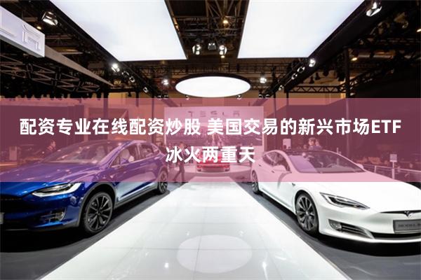 配资专业在线配资炒股 美国交易的新兴市场ETF冰火两重天