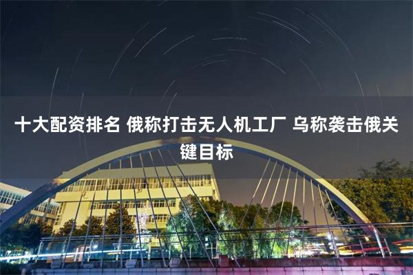 十大配资排名 俄称打击无人机工厂 乌称袭击俄关键目标